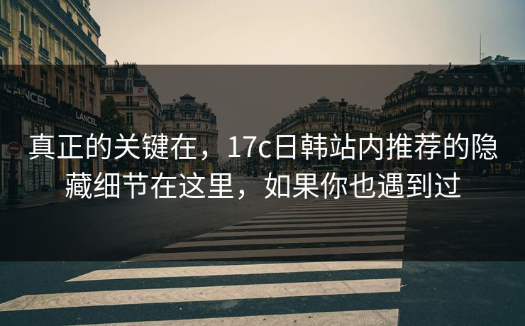 真正的关键在，17c日韩站内推荐的隐藏细节在这里，如果你也遇到过