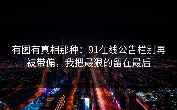有图有真相那种：91在线公告栏别再被带偏，我把最狠的留在最后
