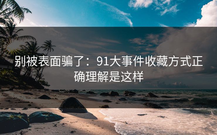 别被表面骗了：91大事件收藏方式正确理解是这样