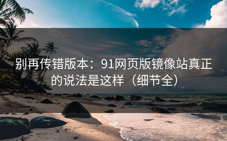 别再传错版本：91网页版镜像站真正的说法是这样（细节全）