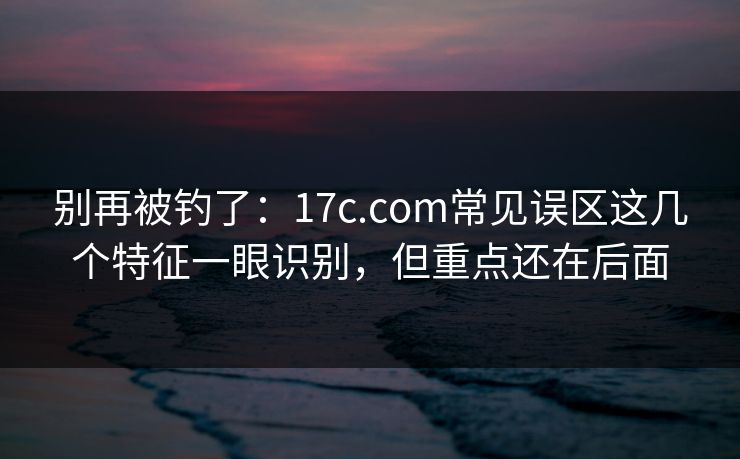 别再被钓了：17c.com常见误区这几个特征一眼识别，但重点还在后面