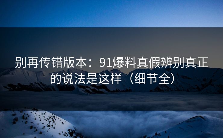 别再传错版本:91爆料真假辨别真正的说法是这样(细节全) 别再传错版本:91爆料真假辨别真正的说法是这样(细节全)