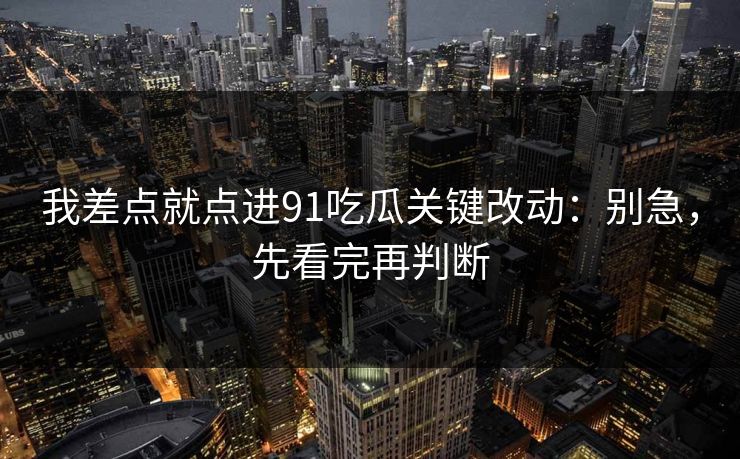我差点就点进91吃瓜关键改动：别急，先看完再判断