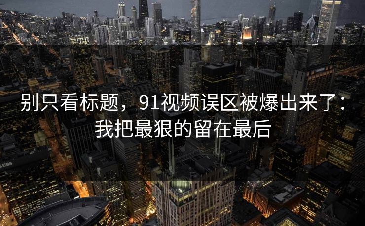 别只看标题,91视频误区被爆出来了:我把最狠的留在最后 别只看标题,91视频误区被爆出来了:我把最狠的留在最后