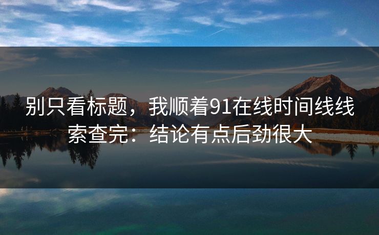 别只看标题，我顺着91在线时间线线索查完：结论有点后劲很大