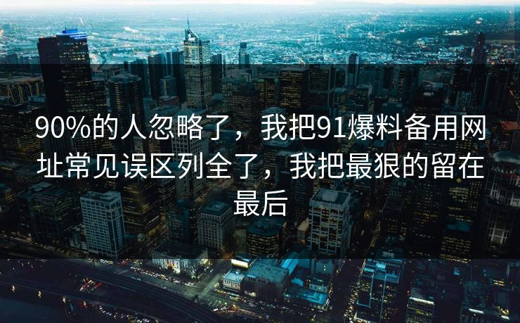 90%的人忽略了，我把91爆料备用网址常见误区列全了，我把最狠的留在最后