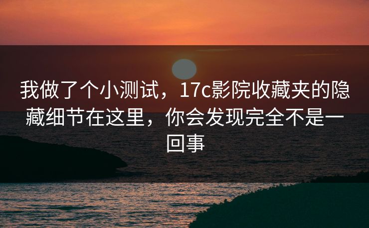 我做了个小测试，17c影院收藏夹的隐藏细节在这里，你会发现完全不是一回事