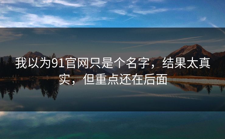 我以为91官网只是个名字,结果太真实,但重点还在后面 我以为91官网只是个名字,结果太真实,但重点还在后面