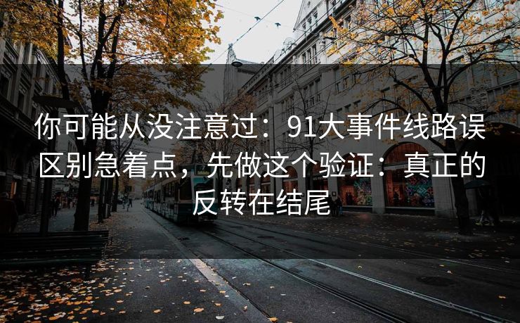 你可能从没注意过：91大事件线路误区别急着点，先做这个验证：真正的反转在结尾