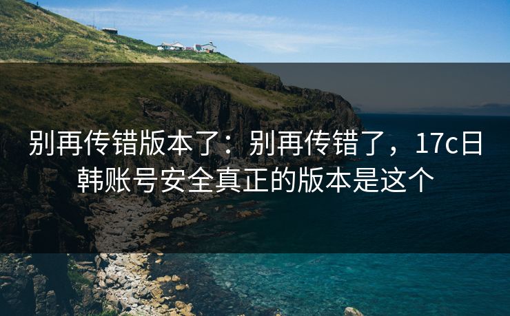 别再传错版本了：别再传错了，17c日韩账号安全真正的版本是这个