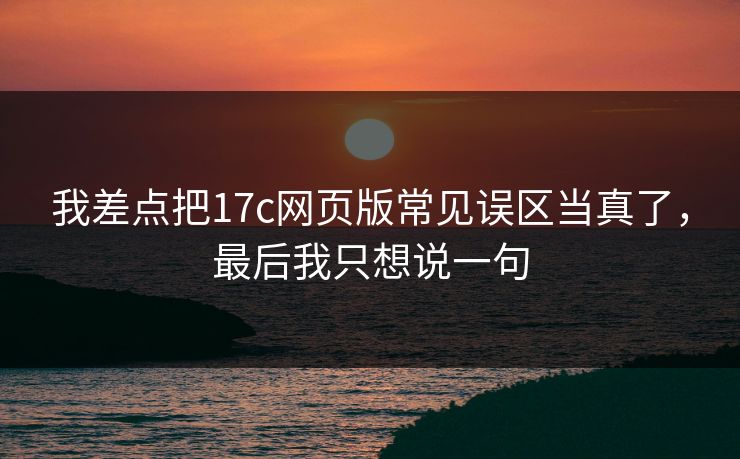 我差点把17c网页版常见误区当真了，最后我只想说一句