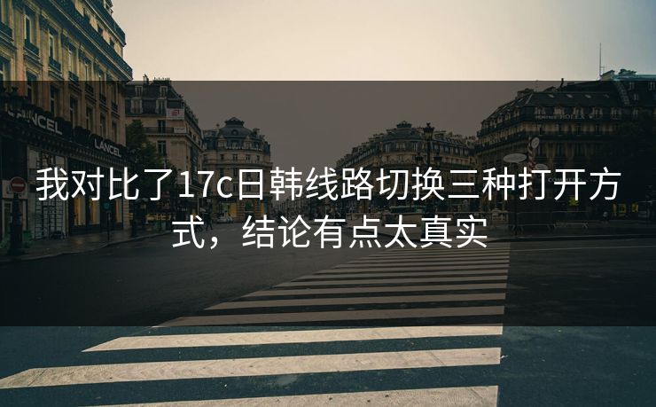 我对比了17c日韩线路切换三种打开方式，结论有点太真实