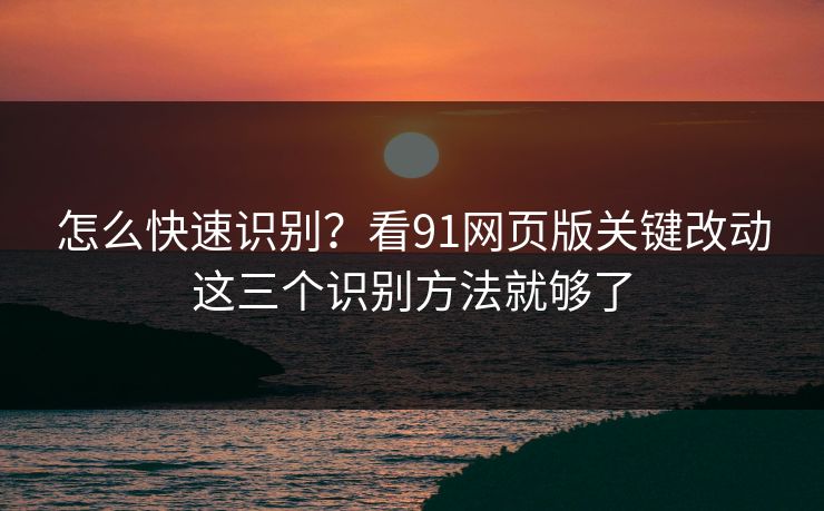 怎么快速识别？看91网页版关键改动这三个识别方法就够了