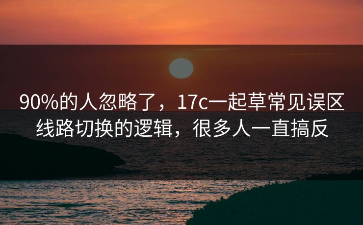 90%的人忽略了，17c一起草常见误区线路切换的逻辑，很多人一直搞反