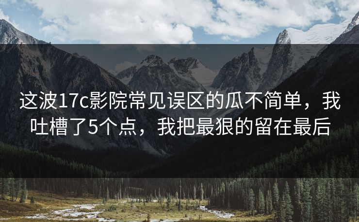 这波17c影院常见误区的瓜不简单，我吐槽了5个点，我把最狠的留在最后