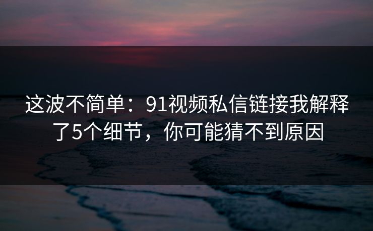 这波不简单：91视频私信链接我解释了5个细节，你可能猜不到原因