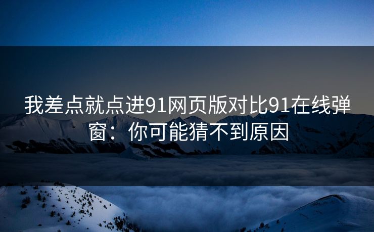 我差点就点进91网页版对比91在线弹窗：你可能猜不到原因