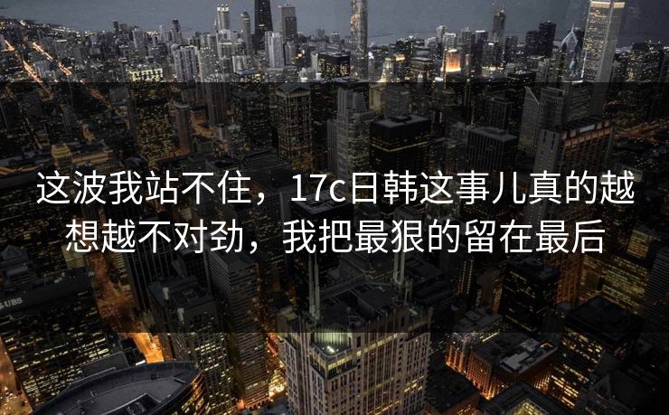 这波我站不住，17c日韩这事儿真的越想越不对劲，我把最狠的留在最后