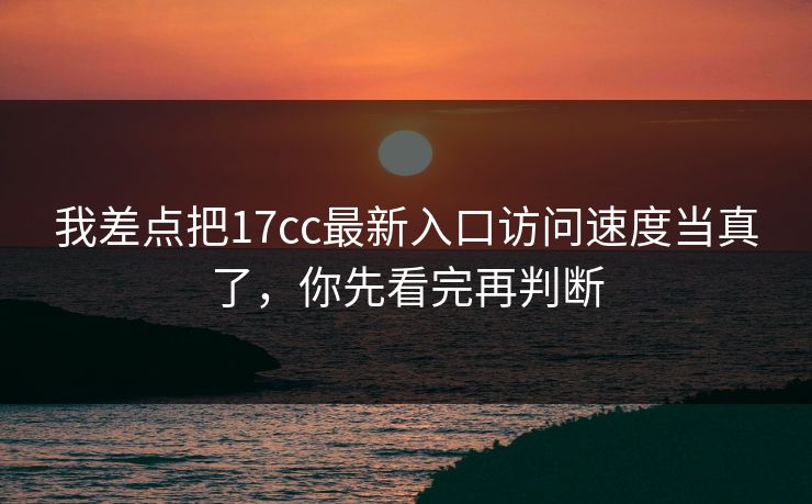 我差点把17cc最新入口访问速度当真了，你先看完再判断