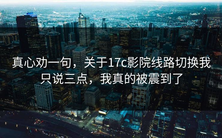 真心劝一句，关于17c影院线路切换我只说三点，我真的被震到了