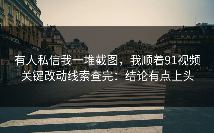 有人私信我一堆截图，我顺着91视频关键改动线索查完：结论有点上头