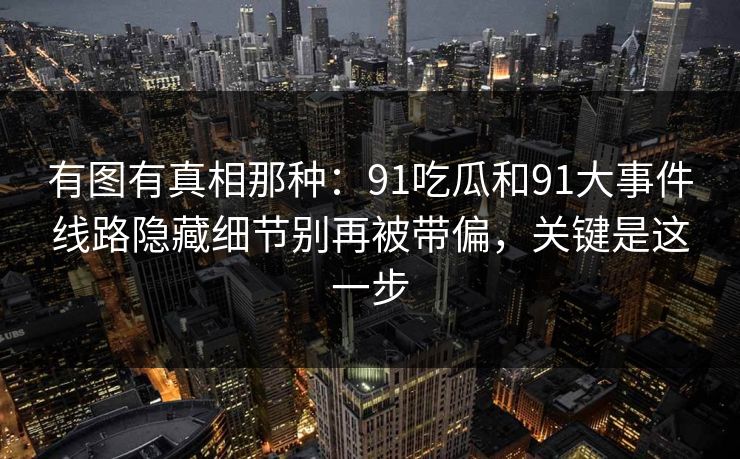 有图有真相那种：91吃瓜和91大事件线路隐藏细节别再被带偏，关键是这一步
