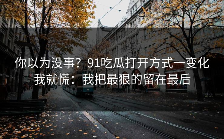 你以为没事？91吃瓜打开方式一变化我就慌：我把最狠的留在最后