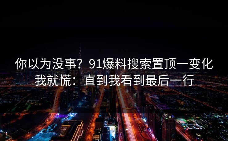 你以为没事？91爆料搜索置顶一变化我就慌：直到我看到最后一行