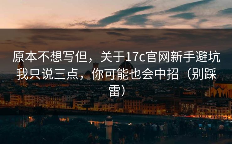 原本不想写但,关于17c官网新手避坑我只说三点,你可能也会中招(别踩雷) 原本不想写但,关于17c官网新手避坑我只说三点,你可能也会中招(别踩雷)