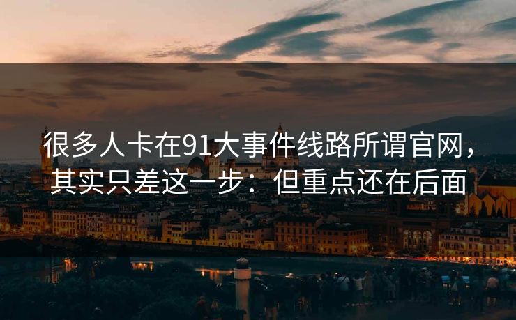 很多人卡在91大事件线路所谓官网,其实只差这一步:但重点还在后面 很多人卡在91大事件线路所谓官网,其实只差这一步:但重点还在后面