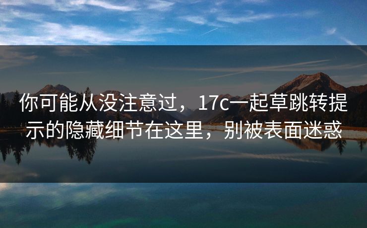 你可能从没注意过，17c一起草跳转提示的隐藏细节在这里，别被表面迷惑