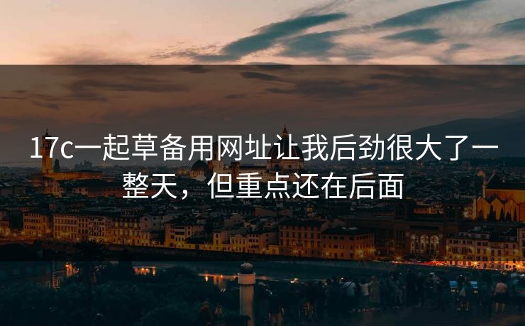 17c一起草备用网址让我后劲很大了一整天，但重点还在后面