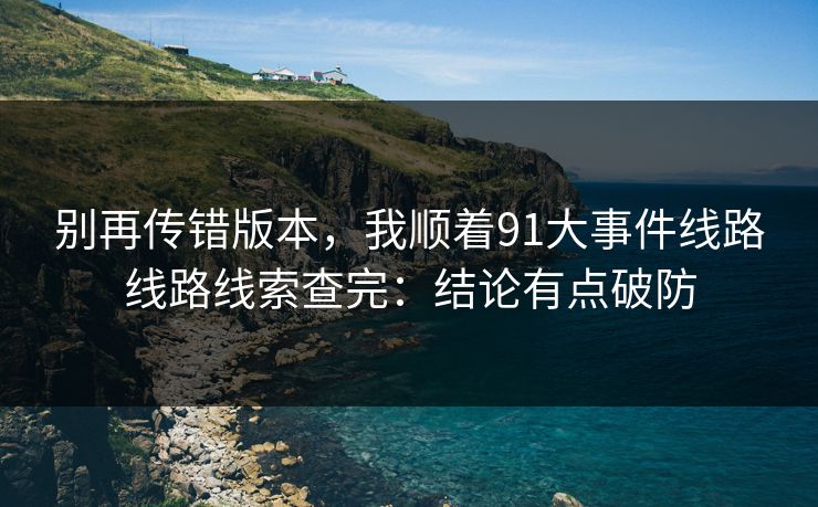 别再传错版本，我顺着91大事件线路线路线索查完：结论有点破防