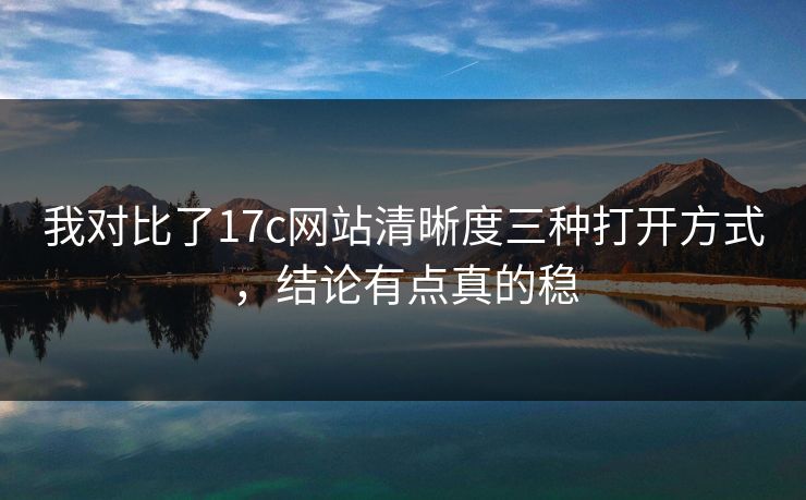 我对比了17c网站清晰度三种打开方式，结论有点真的稳