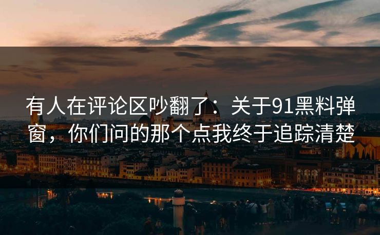 有人在评论区吵翻了：关于91黑料弹窗，你们问的那个点我终于追踪清楚
