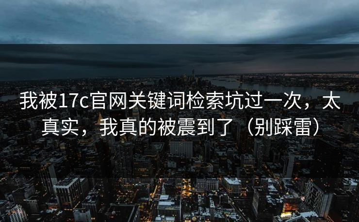 我被17c官网关键词检索坑过一次，太真实，我真的被震到了（别踩雷）