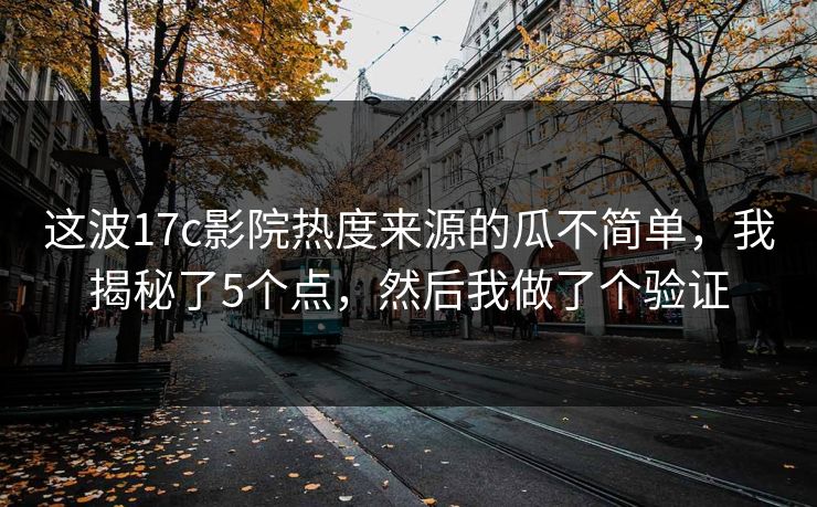 这波17c影院热度来源的瓜不简单，我揭秘了5个点，然后我做了个验证