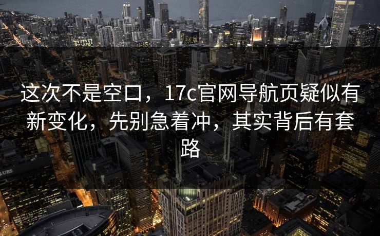这次不是空口，17c官网导航页疑似有新变化，先别急着冲，其实背后有套路