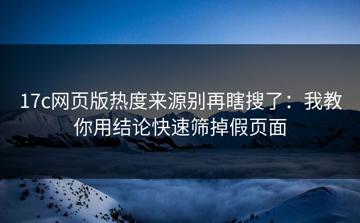 17c网页版热度来源别再瞎搜了：我教你用结论快速筛掉假页面