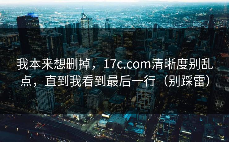 我本来想删掉，17c.com清晰度别乱点，直到我看到最后一行（别踩雷）