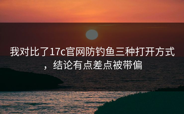 我对比了17c官网防钓鱼三种打开方式，结论有点差点被带偏
