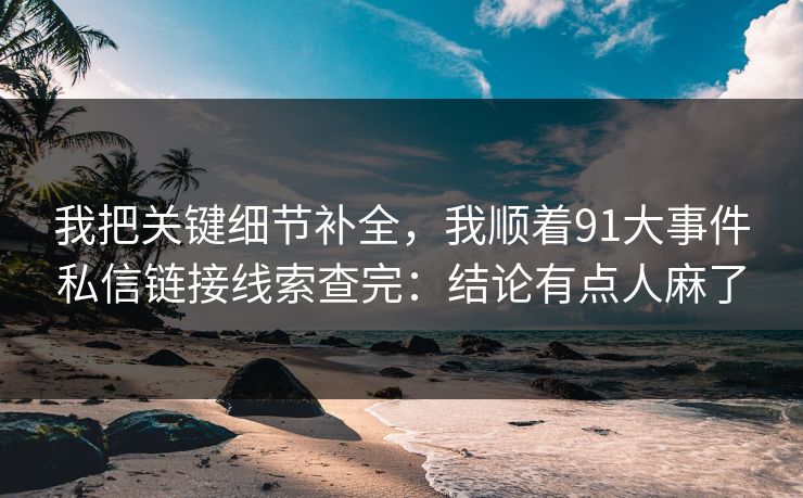 我把关键细节补全,我顺着91大事件私信链接线索查完:结论有点人麻了 我把关键细节补全,我顺着91大事件私信链接线索查完:结论有点人麻了