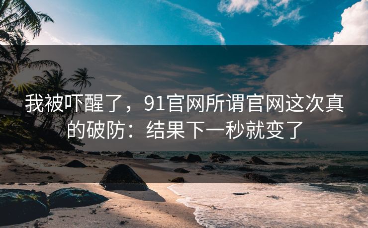 我被吓醒了,91官网所谓官网这次真的破防:结果下一秒就变了 我被吓醒了,91官网所谓官网这次真的破防:结果下一秒就变了