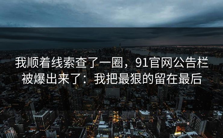 我顺着线索查了一圈,91官网公告栏被爆出来了:我把最狠的留在最后 我顺着线索查了一圈,91官网公告栏被爆出来了:我把最狠的留在最后