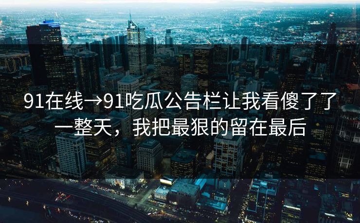 91在线→91吃瓜公告栏让我看傻了了一整天，我把最狠的留在最后