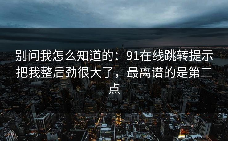 别问我怎么知道的：91在线跳转提示把我整后劲很大了，最离谱的是第二点