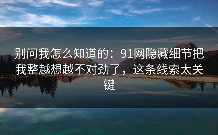 别问我怎么知道的:91网隐藏细节把我整越想越不对劲了,这条线索太关键 别问我怎么知道的:91网隐藏细节把我整越想越不对劲了,这条线索太关键