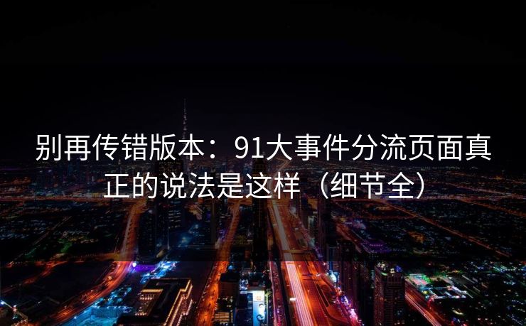 别再传错版本:91大事件分流页面真正的说法是这样(细节全) 别再传错版本:91大事件分流页面真正的说法是这样(细节全)
