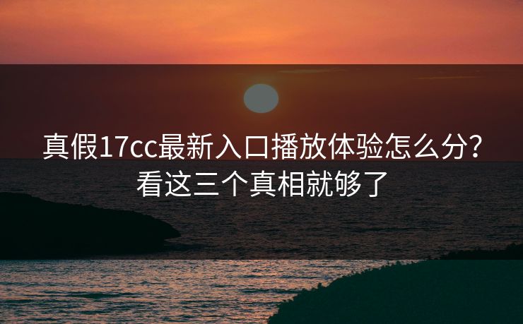 真假17cc最新入口播放体验怎么分？看这三个真相就够了