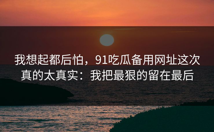 我想起都后怕,91吃瓜备用网址这次真的太真实:我把最狠的留在最后 我想起都后怕,91吃瓜备用网址这次真的太真实:我把最狠的留在最后